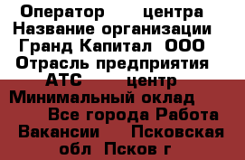 Оператор Call-центра › Название организации ­ Гранд Капитал, ООО › Отрасль предприятия ­ АТС, call-центр › Минимальный оклад ­ 30 000 - Все города Работа » Вакансии   . Псковская обл.,Псков г.